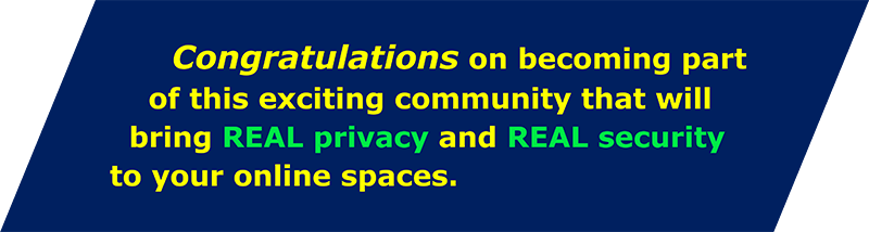 Congratulations on becoming part of this exciting community that will bring Real Privacy and Real Security to online spaces.